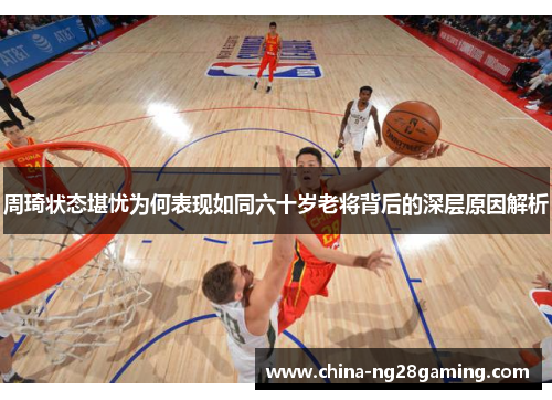 周琦状态堪忧为何表现如同六十岁老将背后的深层原因解析