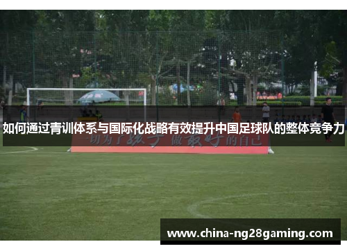 如何通过青训体系与国际化战略有效提升中国足球队的整体竞争力