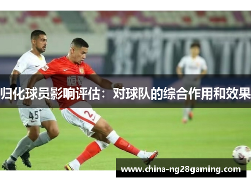 归化球员影响评估：对球队的综合作用和效果