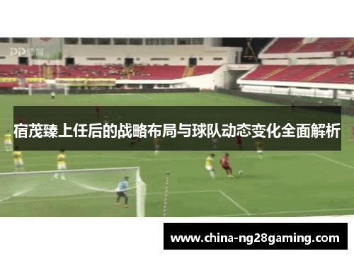 宿茂臻上任后的战略布局与球队动态变化全面解析