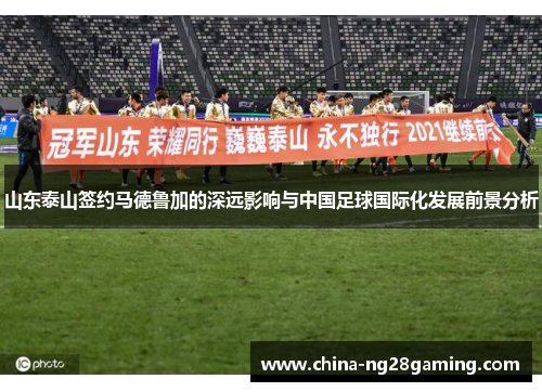 山东泰山签约马德鲁加的深远影响与中国足球国际化发展前景分析
