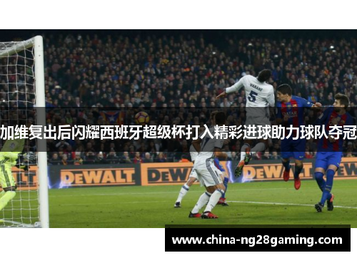 加维复出后闪耀西班牙超级杯打入精彩进球助力球队夺冠