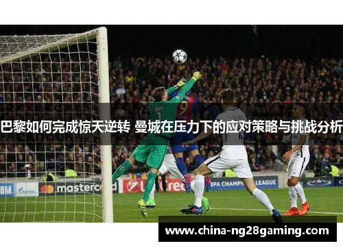 巴黎如何完成惊天逆转 曼城在压力下的应对策略与挑战分析