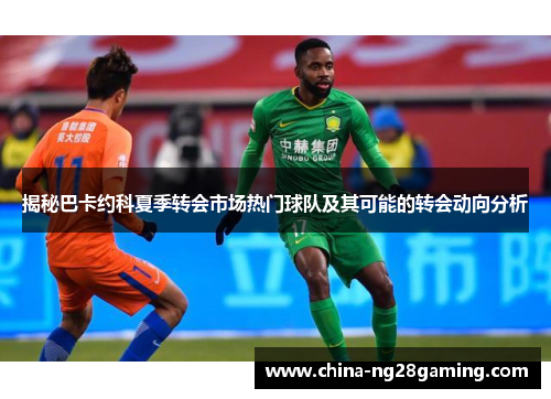 揭秘巴卡约科夏季转会市场热门球队及其可能的转会动向分析
