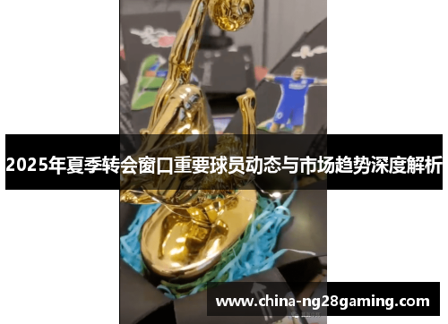 2025年夏季转会窗口重要球员动态与市场趋势深度解析