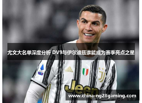 尤文大名单深度分析 DV9与伊尔迪兹谁能成为赛季亮点之星