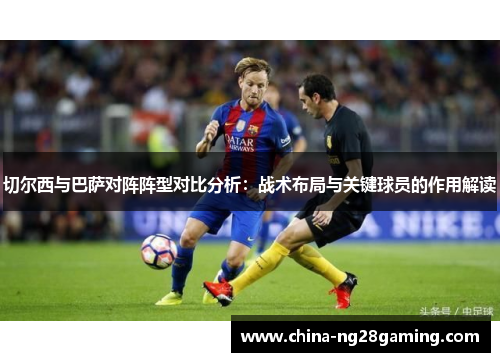 切尔西与巴萨对阵阵型对比分析：战术布局与关键球员的作用解读