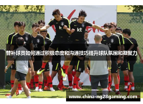 替补球员如何通过积极态度和沟通技巧提升球队氛围和凝聚力