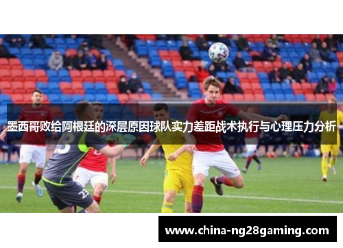 墨西哥败给阿根廷的深层原因球队实力差距战术执行与心理压力分析
