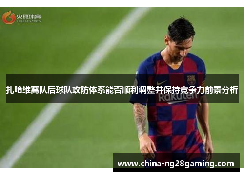 扎哈维离队后球队攻防体系能否顺利调整并保持竞争力前景分析
