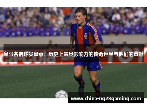 皇马名宿球员盘点：历史上最具影响力的传奇巨星与他们的贡献