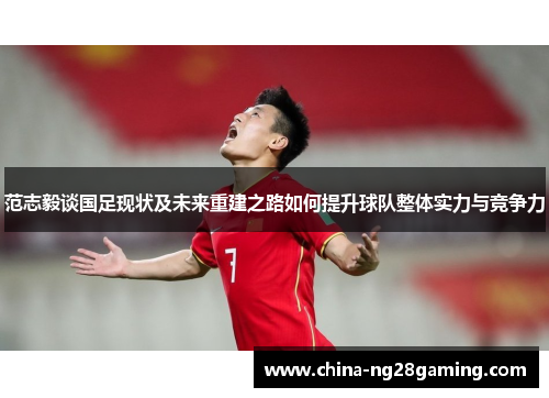 范志毅谈国足现状及未来重建之路如何提升球队整体实力与竞争力