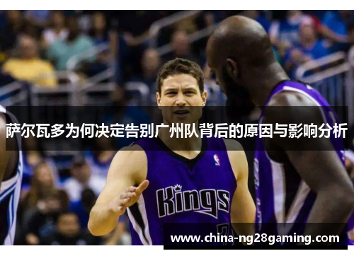 萨尔瓦多为何决定告别广州队背后的原因与影响分析 萨尔瓦多为何决定告别广州队背后的原因与影响分析