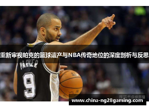 重新审视帕克的篮球遗产与NBA传奇地位的深度剖析与反思 重新审视帕克的篮球遗产与NBA传奇地位的深度剖析与反思