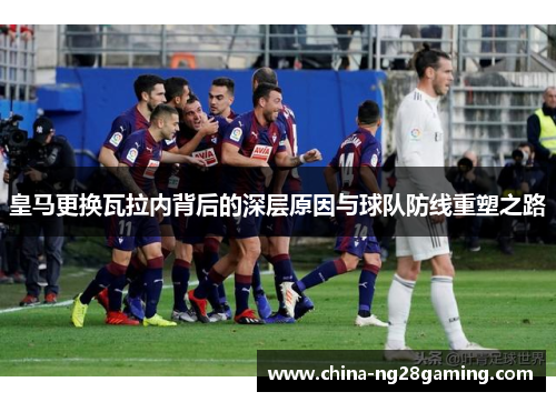 皇马更换瓦拉内背后的深层原因与球队防线重塑之路