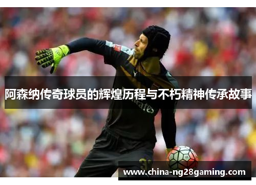 阿森纳传奇球员的辉煌历程与不朽精神传承故事