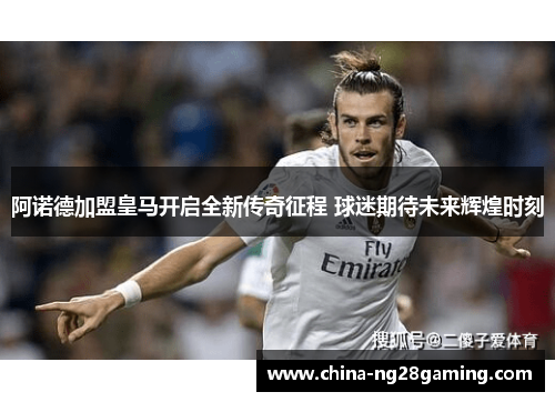 阿诺德加盟皇马开启全新传奇征程 球迷期待未来辉煌时刻