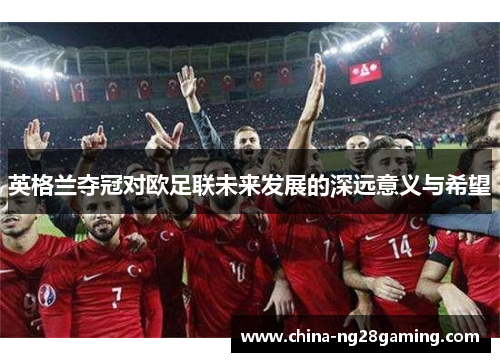 英格兰夺冠对欧足联未来发展的深远意义与希望
