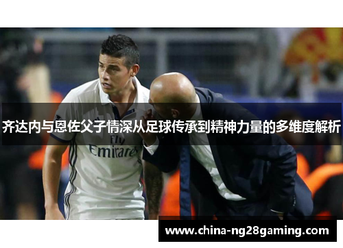 齐达内与恩佐父子情深从足球传承到精神力量的多维度解析