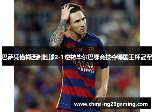 巴萨凭借梅西制胜球2-1逆转毕尔巴鄂竞技夺得国王杯冠军