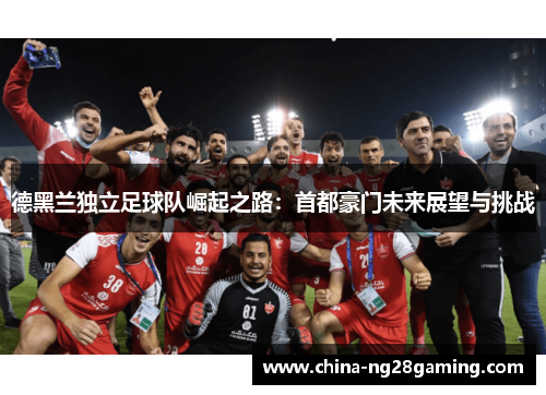 德黑兰独立足球队崛起之路：首都豪门未来展望与挑战