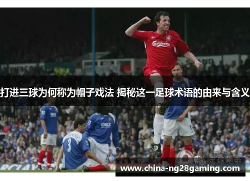 打进三球为何称为帽子戏法 揭秘这一足球术语的由来与含义