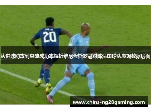 从进球助攻到突破成功率解析维尼修斯欧冠对阵法国球队表现数据层面