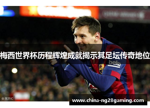 梅西世界杯历程辉煌成就揭示其足坛传奇地位