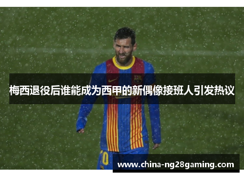 梅西退役后谁能成为西甲的新偶像接班人引发热议