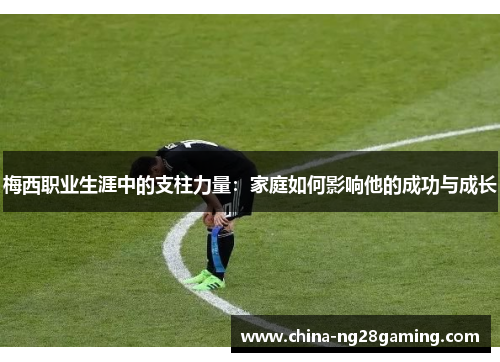 梅西职业生涯中的支柱力量：家庭如何影响他的成功与成长