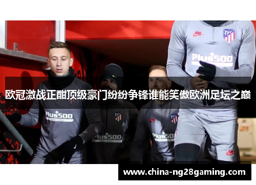 欧冠激战正酣顶级豪门纷纷争锋谁能笑傲欧洲足坛之巅
