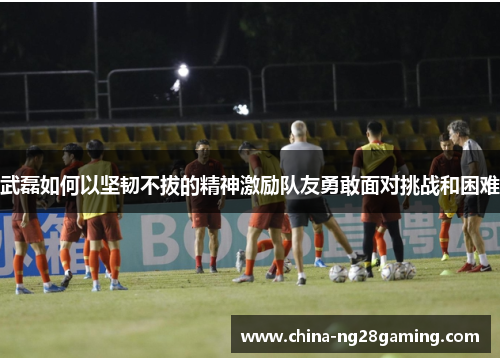 武磊如何以坚韧不拔的精神激励队友勇敢面对挑战和困难