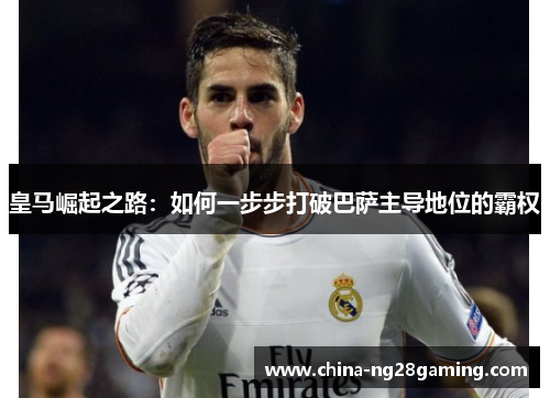 皇马崛起之路:如何一步步打破巴萨主导地位的霸权 皇马崛起之路:如何一步步打破巴萨主导地位的霸权