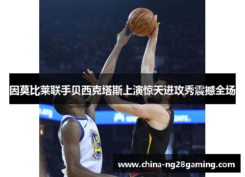 因莫比莱联手贝西克塔斯上演惊天进攻秀震撼全场 因莫比莱联手贝西克塔斯上演惊天进攻秀震撼全场