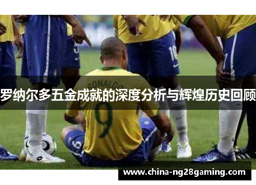 罗纳尔多五金成就的深度分析与辉煌历史回顾