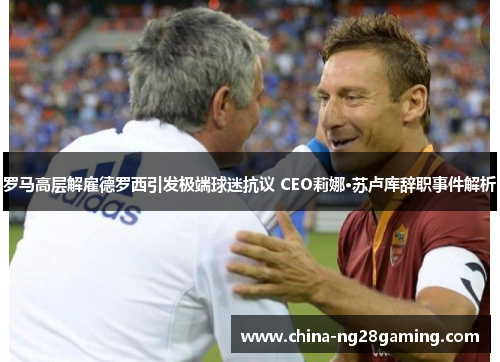 罗马高层解雇德罗西引发极端球迷抗议 CEO莉娜·苏卢库辞职事件解析 罗马高层解雇德罗西引发极端球迷抗议 CEO莉娜·苏卢库辞职事件解析