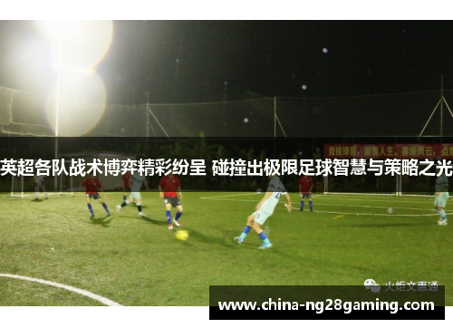 英超各队战术博弈精彩纷呈 碰撞出极限足球智慧与策略之光