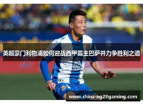 英超豪门利物浦如何迎战西甲霸主巴萨并力争胜利之道