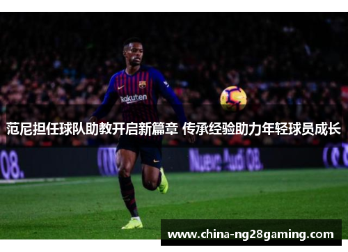 范尼担任球队助教开启新篇章 传承经验助力年轻球员成长