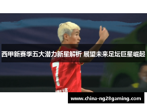 西甲新赛季五大潜力新星解析 展望未来足坛巨星崛起