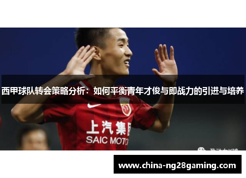 西甲球队转会策略分析：如何平衡青年才俊与即战力的引进与培养