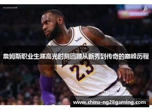 詹姆斯职业生涯高光时刻回顾从新秀到传奇的巅峰历程