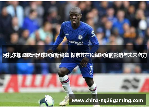 阿扎尔加盟欧洲足球联赛新篇章 探索其在顶级联赛的影响与未来潜力