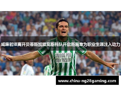 威廉若泽离开贝蒂斯加盟莫斯科队开启新篇章为职业生涯注入动力