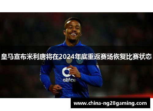 皇马宣布米利唐将在2024年底重返赛场恢复比赛状态