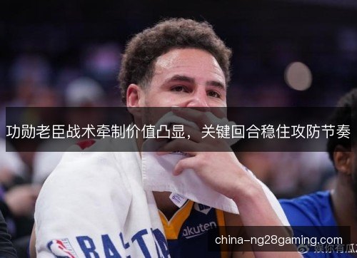 功勋老臣战术牵制价值凸显，关键回合稳住攻防节奏