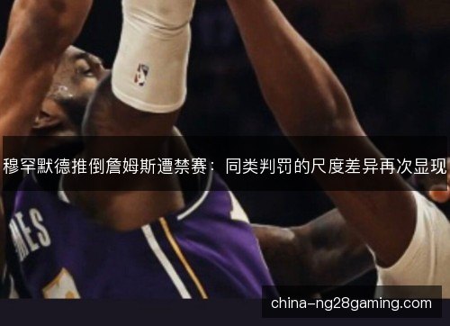 穆罕默德推倒詹姆斯遭禁赛：同类判罚的尺度差异再次显现